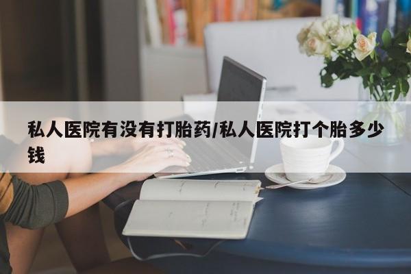流产药购买方式私人医院有没有打胎药/私人医院打个胎多少钱