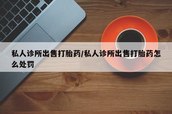 流产药购买方式私人诊所出售打胎药/私人诊所出售打胎药怎么处罚