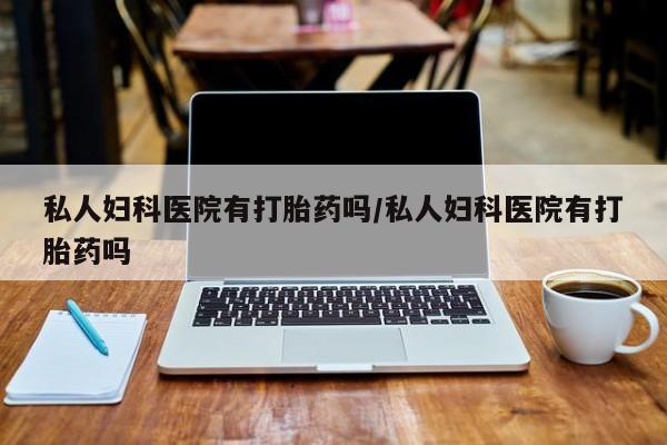 流产药购买方式私人妇科医院有打胎药吗/私人妇科医院有打胎药吗