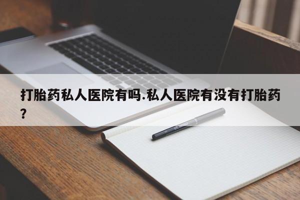 流产药购买方式打胎药私人医院有吗.私人医院有没有打胎药？