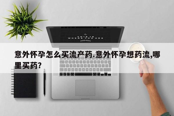 流产药购买方式意外怀孕怎么买流产药.意外怀孕想药流,哪里买药？