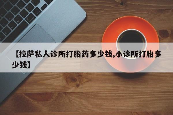 流产药购买方式【拉萨私人诊所打胎药多少钱,小诊所打胎多少钱】