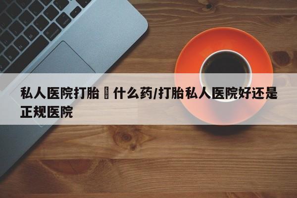 流产药购买方式私人医院打胎給什么药/打胎私人医院好还是正规医院