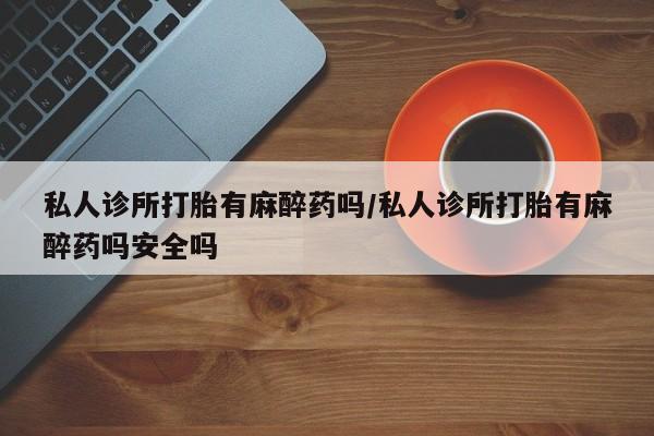 流产药购买方式私人诊所打胎有麻醉药吗/私人诊所打胎有麻醉药吗安全吗