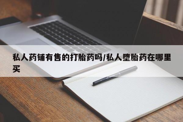 流产药购买方式私人药铺有售的打胎药吗/私人堕胎药在哪里买
